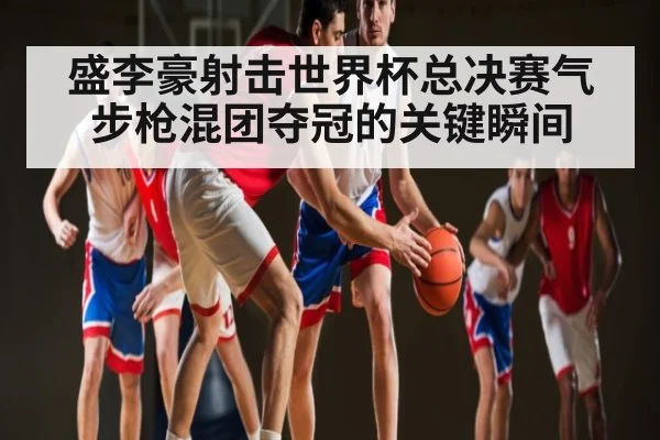 盛李豪射击世界杯总决赛气步枪混团夺冠的关键瞬间